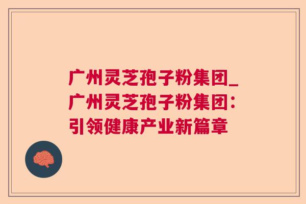 广州灵芝孢子粉集团_广州灵芝孢子粉集团:引领健康产业新篇章 第1张 广州灵芝孢子粉集团_广州灵芝孢子粉集团:引领健康产业新篇章 第1张