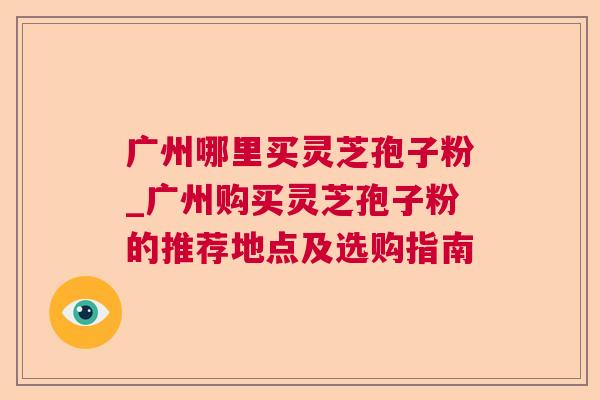 广州哪里买灵芝孢子粉_广州购买灵芝孢子粉的推荐地点及选购指南 第1张 广州哪里买灵芝孢子粉_广州购买灵芝孢子粉的推荐地点及选购指南 第1张