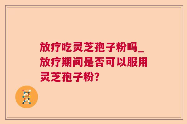 放疗吃灵芝孢子粉吗_放疗期间是否可以服用灵芝孢子粉? 第1张 放疗吃灵芝孢子粉吗_放疗期间是否可以服用灵芝孢子粉? 第1张