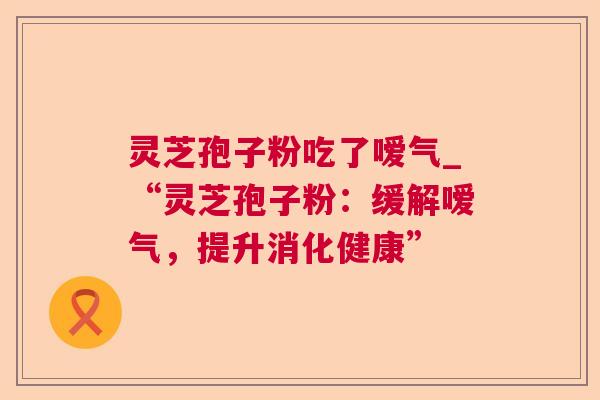 灵芝孢子粉吃了嗳气_“灵芝孢子粉:缓解嗳气,提升消化健康” 第1张 灵芝孢子粉吃了嗳气_“灵芝孢子粉:缓解嗳气,提升消化健康” 第1张