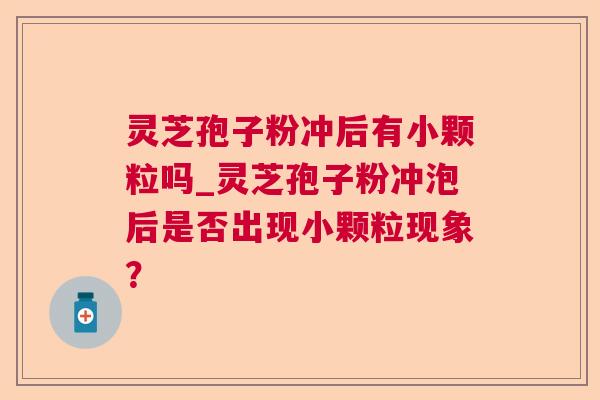 灵芝孢子粉冲后有小颗粒吗_灵芝孢子粉冲泡后是否出现小颗粒现象？  第1张