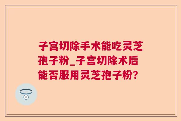 子宫切除手术能吃灵芝孢子粉_子宫切除术后能否服用灵芝孢子粉？  第1张