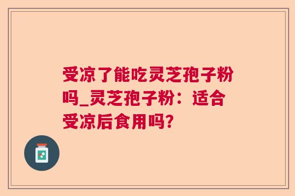 受凉了能吃灵芝孢子粉吗_灵芝孢子粉:适合受凉后食用吗? 第1张 受凉了能吃灵芝孢子粉吗_灵芝孢子粉:适合受凉后食用吗? 第1张