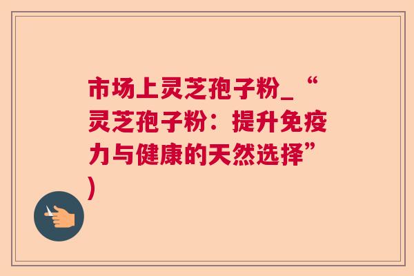 市场上灵芝孢子粉_“灵芝孢子粉:提升免疫力与健康的天然选择”) 第1张 市场上灵芝孢子粉_“灵芝孢子粉:提升免疫力与健康的天然选择”) 第1张