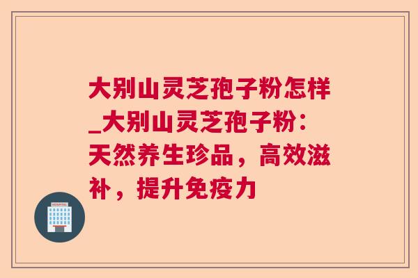 大别山灵芝孢子粉怎样_大别山灵芝孢子粉：天然养生珍品，高效滋补，提升免疫力  第1张