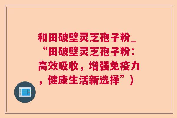 和田破壁灵芝孢子粉_“田破壁灵芝孢子粉:高效吸收,增强免疫力,健康生活新选择”) 第1张 和田破壁灵芝孢子粉_“田破壁灵芝孢子粉:高效吸收,增强免疫力,健康生活新选择”) 第1张