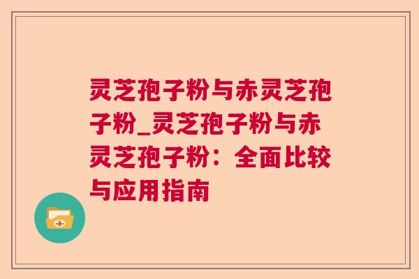 灵芝孢子粉与赤灵芝孢子粉_灵芝孢子粉与赤灵芝孢子粉:全面比较与应用指南 第1张 灵芝孢子粉与赤灵芝孢子粉_灵芝孢子粉与赤灵芝孢子粉:全面比较与应用指南 第1张