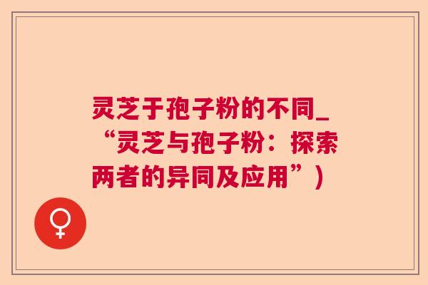 灵芝于孢子粉的不同_“灵芝与孢子粉:探索两者的异同及应用”) 第1张 灵芝于孢子粉的不同_“灵芝与孢子粉:探索两者的异同及应用”) 第1张