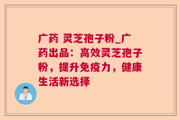 广药 灵芝孢子粉_广药出品:高效灵芝孢子粉,提升免疫力,健康生活新选择 第1张 广药 灵芝孢子粉_广药出品:高效灵芝孢子粉,提升免疫力,健康生活新选择 第1张