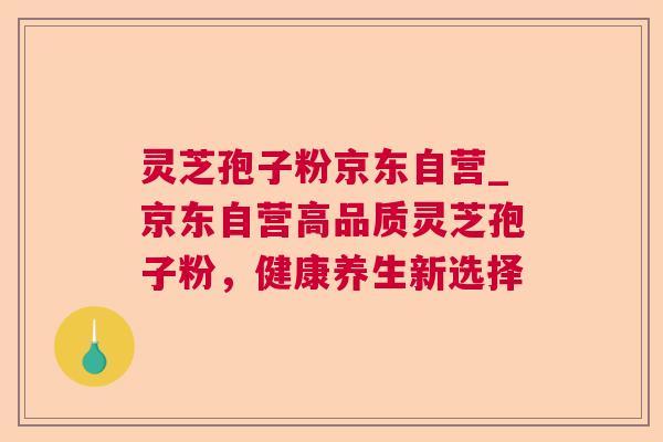 灵芝孢子粉京东自营_京东自营高品质灵芝孢子粉,健康养生新选择 第1张 灵芝孢子粉京东自营_京东自营高品质灵芝孢子粉,健康养生新选择 第1张