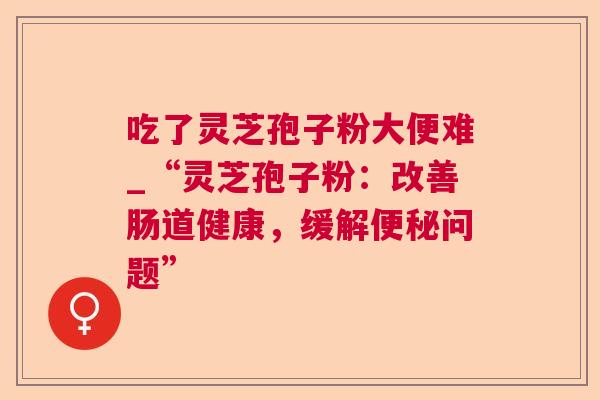 吃了灵芝孢子粉大便难_“灵芝孢子粉:改善肠道健康,缓解便秘问题” 第1张 吃了灵芝孢子粉大便难_“灵芝孢子粉:改善肠道健康,缓解便秘问题” 第1张