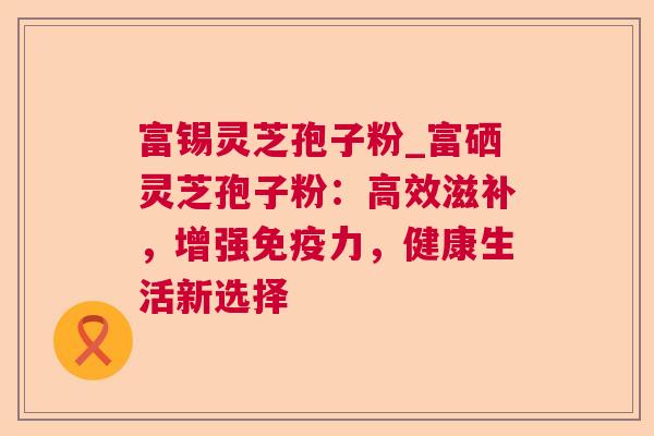 富锡灵芝孢子粉_富硒灵芝孢子粉:高效滋补,增强免疫力,健康生活新选择 第1张 富锡灵芝孢子粉_富硒灵芝孢子粉:高效滋补,增强免疫力,健康生活新选择 第1张