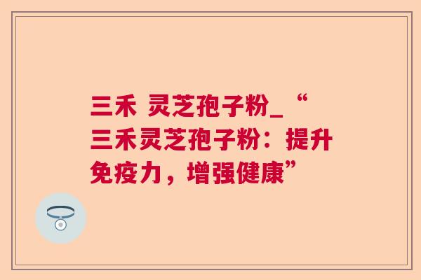 三禾 灵芝孢子粉_“三禾灵芝孢子粉:提升免疫力,增强健康” 第1张 三禾 灵芝孢子粉_“三禾灵芝孢子粉:提升免疫力,增强健康” 第1张