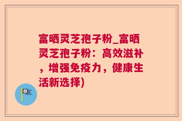 富晒灵芝孢子粉_富晒灵芝孢子粉:高效滋补,增强免疫力,健康生活新选择) 第1张 富晒灵芝孢子粉_富晒灵芝孢子粉:高效滋补,增强免疫力,健康生活新选择) 第1张