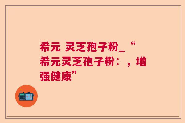 希元 灵芝孢子粉_“希元灵芝孢子粉:,增强健康” 第1张 希元 灵芝孢子粉_“希元灵芝孢子粉:,增强健康” 第1张