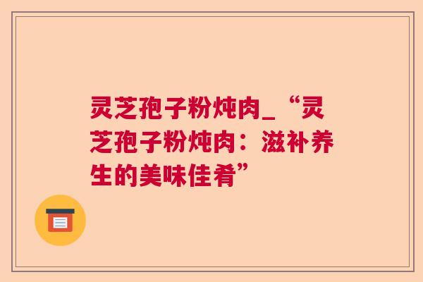 灵芝孢子粉炖肉_“灵芝孢子粉炖肉:滋补养生的美味佳肴” 第1张 灵芝孢子粉炖肉_“灵芝孢子粉炖肉:滋补养生的美味佳肴” 第1张