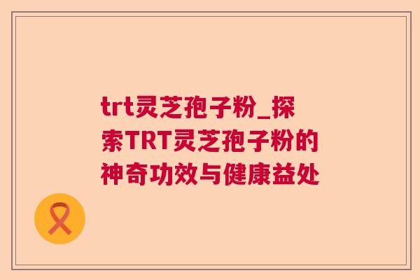 trt灵芝孢子粉_探索TRT灵芝孢子粉的神奇功效与健康益处 第1张 trt灵芝孢子粉_探索TRT灵芝孢子粉的神奇功效与健康益处 第1张