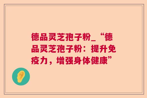 德品灵芝孢子粉_“德品灵芝孢子粉:提升免疫力,增强身体健康” 第1张 德品灵芝孢子粉_“德品灵芝孢子粉:提升免疫力,增强身体健康” 第1张