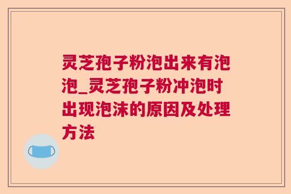 灵芝孢子粉泡出来有泡泡_灵芝孢子粉冲泡时出现泡沫的原因及处理方法  第1张