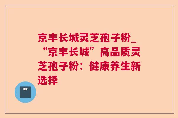京丰长城灵芝孢子粉_“京丰长城”高品质灵芝孢子粉:健康养生新选择 第1张 京丰长城灵芝孢子粉_“京丰长城”高品质灵芝孢子粉:健康养生新选择 第1张