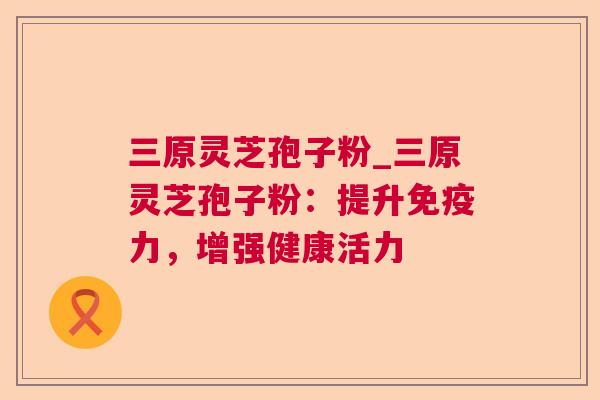 三原灵芝孢子粉_三原灵芝孢子粉:提升免疫力,增强健康活力 第1张 三原灵芝孢子粉_三原灵芝孢子粉:提升免疫力,增强健康活力 第1张