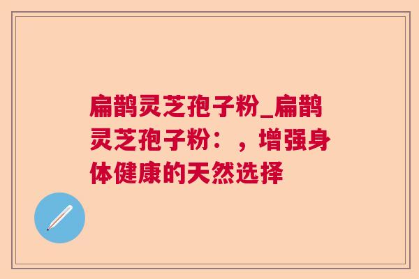 扁鹊灵芝孢子粉_扁鹊灵芝孢子粉：，增强身体健康的天然选择  第1张