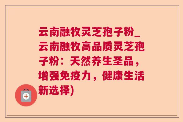 云南融牧灵芝孢子粉_云南融牧高品质灵芝孢子粉：天然养生圣品，增强免疫力，健康生活新选择)  第1张