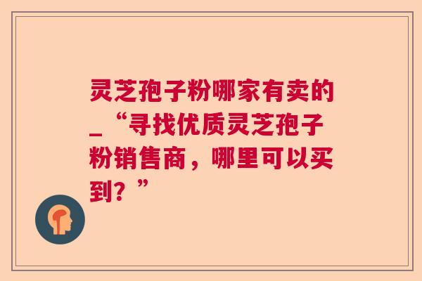 灵芝孢子粉哪家有卖的_“寻找优质灵芝孢子粉销售商，哪里可以买到？”  第1张
