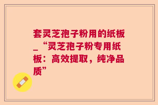 套灵芝孢子粉用的纸板_“灵芝孢子粉专用纸板：高效提取，纯净品质”  第1张