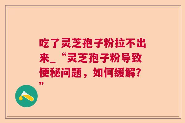 吃了灵芝孢子粉拉不出来_“灵芝孢子粉导致便秘问题,如何缓解?” 第1张 吃了灵芝孢子粉拉不出来_“灵芝孢子粉导致便秘问题,如何缓解?” 第1张