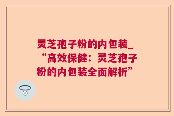 灵芝孢子粉的内包装_“高效保健:灵芝孢子粉的内包装全面解析” 第1张 灵芝孢子粉的内包装_“高效保健:灵芝孢子粉的内包装全面解析” 第1张