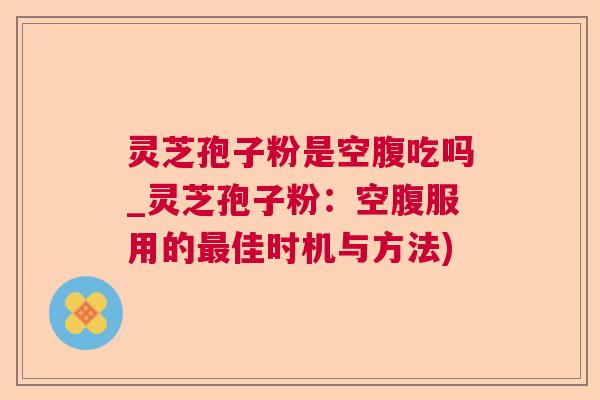 灵芝孢子粉是空腹吃吗_灵芝孢子粉：空腹服用的最佳时机与方法)  第1张