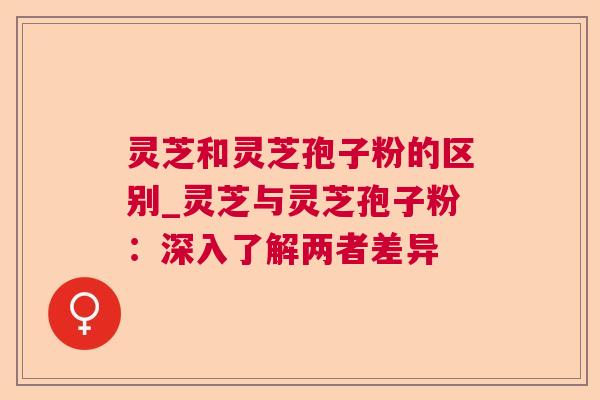 灵芝和灵芝孢子粉的区别_灵芝与灵芝孢子粉：深入了解两者差异  第1张