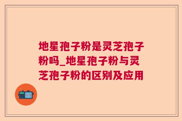 地星孢子粉是灵芝孢子粉吗_地星孢子粉与灵芝孢子粉的区别及应用  第1张