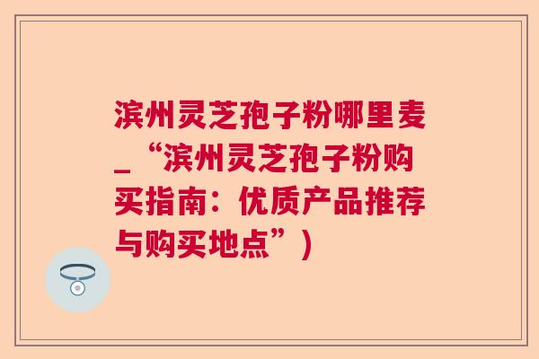滨州灵芝孢子粉哪里麦_“滨州灵芝孢子粉购买指南:优质产品推荐与购买地点”)  第1张 滨州灵芝孢子粉哪里麦_“滨州灵芝孢子粉购买指南:优质产品推荐与购买地点”)  第1张