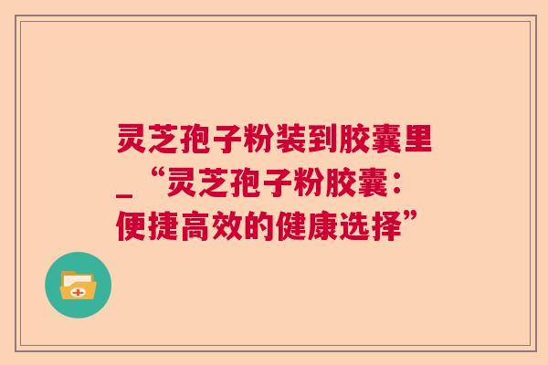 灵芝孢子粉装到胶囊里_“灵芝孢子粉胶囊：便捷高效的健康选择”  第1张