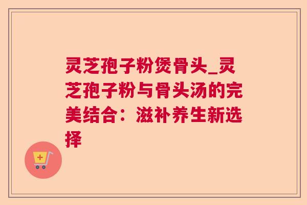 灵芝孢子粉煲骨头_灵芝孢子粉与骨头汤的完美结合：滋补养生新选择  第1张