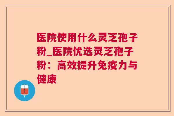 医院使用什么灵芝孢子粉_医院优选灵芝孢子粉：高效提升免疫力与健康  第1张