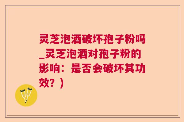 灵芝泡酒破坏孢子粉吗_灵芝泡酒对孢子粉的影响：是否会破坏其功效？)  第1张