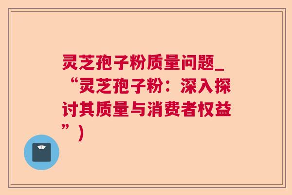 灵芝孢子粉质量问题_“灵芝孢子粉：深入探讨其质量与消费者权益”)  第1张