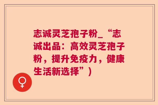 志诚灵芝孢子粉_“志诚出品:高效灵芝孢子粉,提升免疫力,健康生活新选择”) 第1张 志诚灵芝孢子粉_“志诚出品:高效灵芝孢子粉,提升免疫力,健康生活新选择”) 第1张