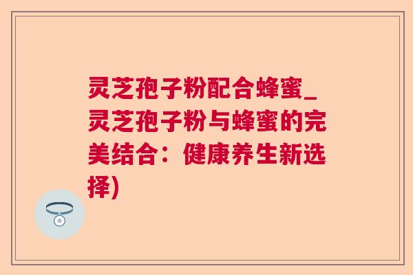 灵芝孢子粉配合蜂蜜_灵芝孢子粉与蜂蜜的完美结合:健康养生新选择) 第1张 灵芝孢子粉配合蜂蜜_灵芝孢子粉与蜂蜜的完美结合:健康养生新选择) 第1张