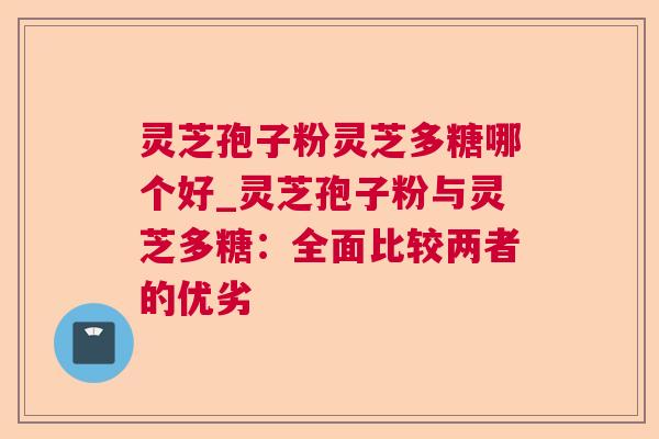 灵芝孢子粉灵芝多糖哪个好_灵芝孢子粉与灵芝多糖:全面比较两者的优劣 第1张 灵芝孢子粉灵芝多糖哪个好_灵芝孢子粉与灵芝多糖:全面比较两者的优劣 第1张
