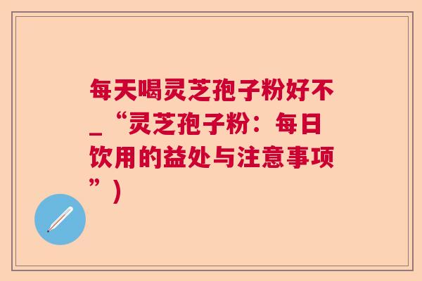 每天喝灵芝孢子粉好不_“灵芝孢子粉：每日饮用的益处与注意事项”)  第1张
