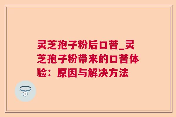 灵芝孢子粉后口苦_灵芝孢子粉带来的口苦体验：原因与解决方法  第1张