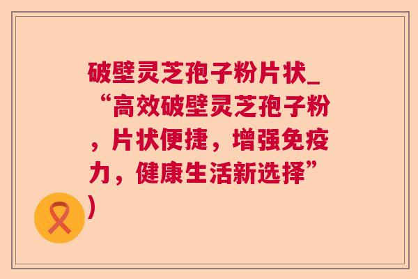 破壁灵芝孢子粉片状_“高效破壁灵芝孢子粉,片状便捷,增强免疫力,健康生活新选择”) 第1张 破壁灵芝孢子粉片状_“高效破壁灵芝孢子粉,片状便捷,增强免疫力,健康生活新选择”) 第1张