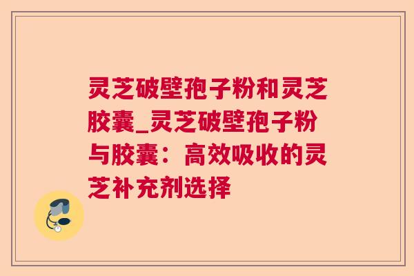 灵芝破壁孢子粉和灵芝胶囊_灵芝破壁孢子粉与胶囊：高效吸收的灵芝补充剂选择  第1张