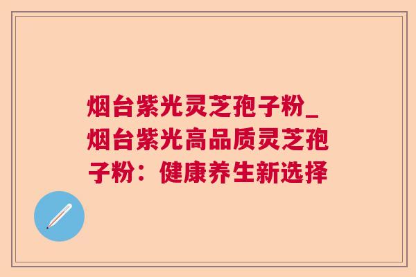 烟台紫光灵芝孢子粉_烟台紫光高品质灵芝孢子粉：健康养生新选择  第1张