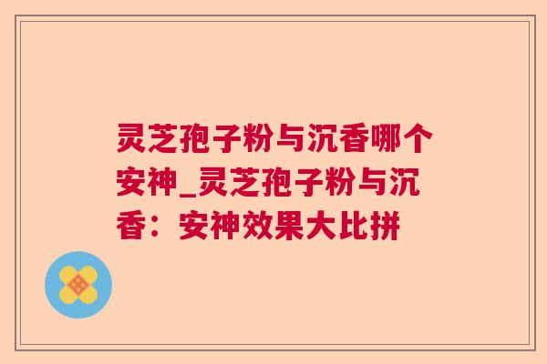 灵芝孢子粉与沉香哪个安神_灵芝孢子粉与沉香：安神效果大比拼  第1张