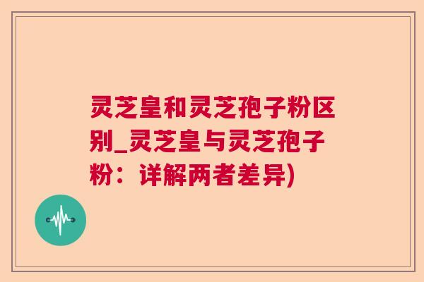 灵芝皇和灵芝孢子粉区别_灵芝皇与灵芝孢子粉:详解两者差异) 第1张 灵芝皇和灵芝孢子粉区别_灵芝皇与灵芝孢子粉:详解两者差异) 第1张